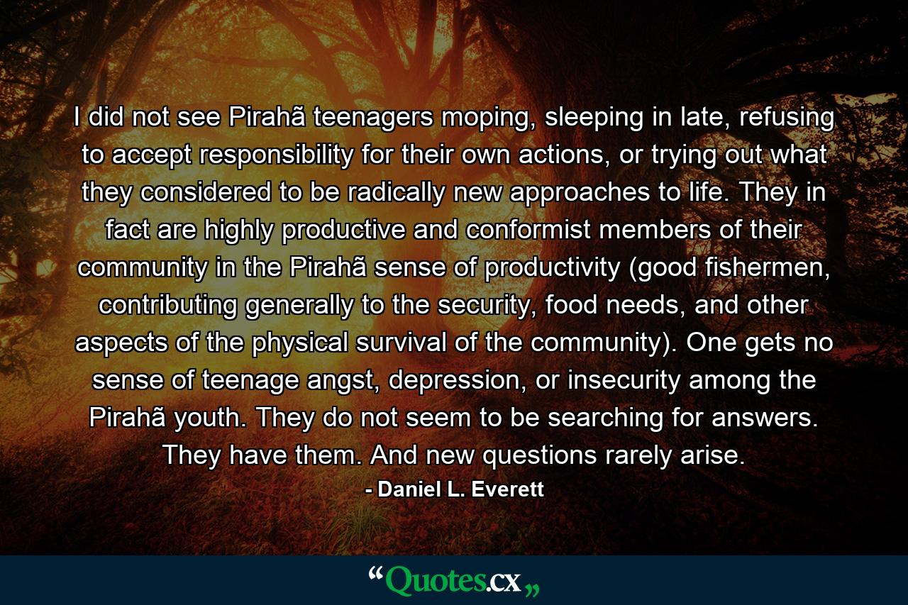 I did not see Pirahã teenagers moping, sleeping in late, refusing to accept responsibility for their own actions, or trying out what they considered to be radically new approaches to life. They in fact are highly productive and conformist members of their community in the Pirahã sense of productivity (good fishermen, contributing generally to the security, food needs, and other aspects of the physical survival of the community). One gets no sense of teenage angst, depression, or insecurity among the Pirahã youth. They do not seem to be searching for answers. They have them. And new questions rarely arise. - Quote by Daniel L. Everett