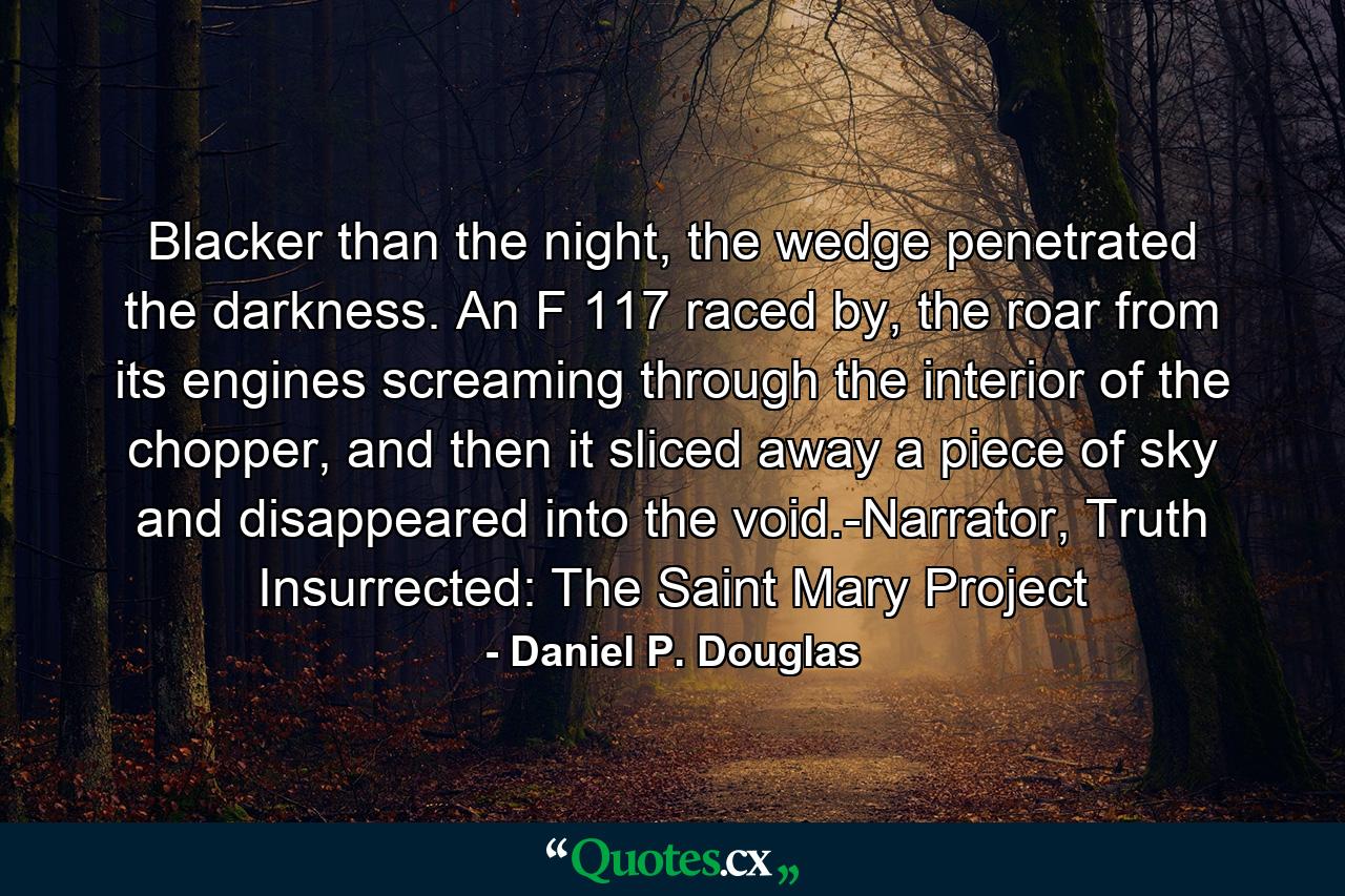 Blacker than the night, the wedge penetrated the darkness. An F 117 raced by, the roar from its engines screaming through the interior of the chopper, and then it sliced away a piece of sky and disappeared into the void.-Narrator, Truth Insurrected: The Saint Mary Project - Quote by Daniel P. Douglas