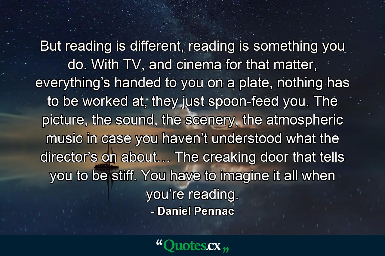 But reading is different, reading is something you do. With TV, and cinema for that matter, everything’s handed to you on a plate, nothing has to be worked at, they just spoon-feed you. The picture, the sound, the scenery, the atmospheric music in case you haven’t understood what the director’s on about… The creaking door that tells you to be stiff. You have to imagine it all when you’re reading. - Quote by Daniel Pennac