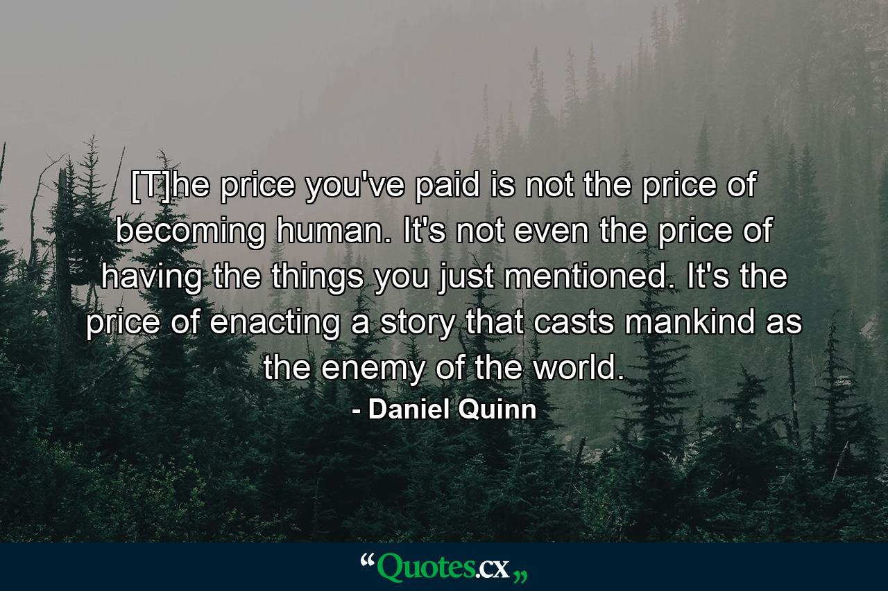 [T]he price you've paid is not the price of becoming human. It's not even the price of having the things you just mentioned. It's the price of enacting a story that casts mankind as the enemy of the world. - Quote by Daniel Quinn