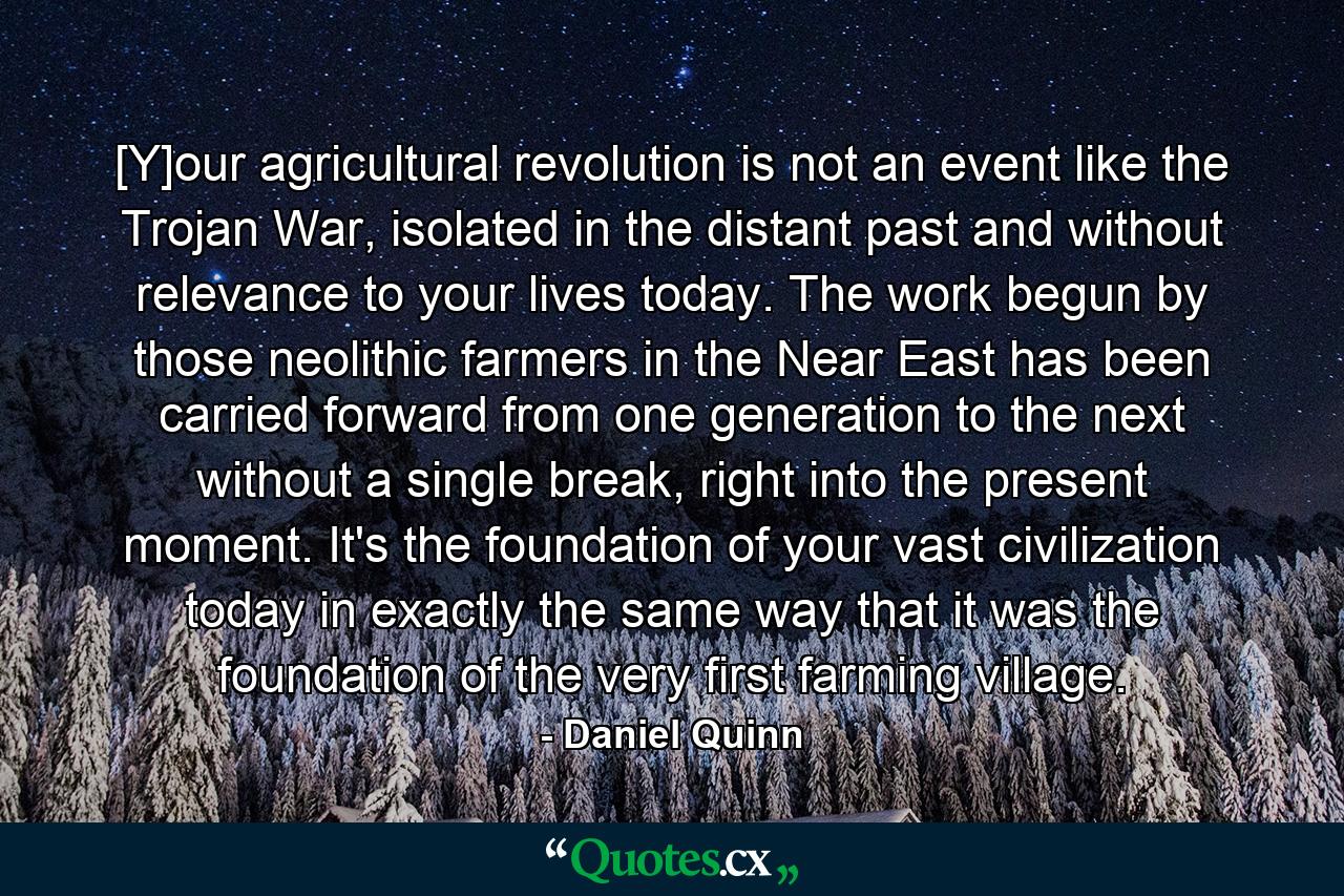 [Y]our agricultural revolution is not an event like the Trojan War, isolated in the distant past and without relevance to your lives today. The work begun by those neolithic farmers in the Near East has been carried forward from one generation to the next without a single break, right into the present moment. It's the foundation of your vast civilization today in exactly the same way that it was the foundation of the very first farming village. - Quote by Daniel Quinn