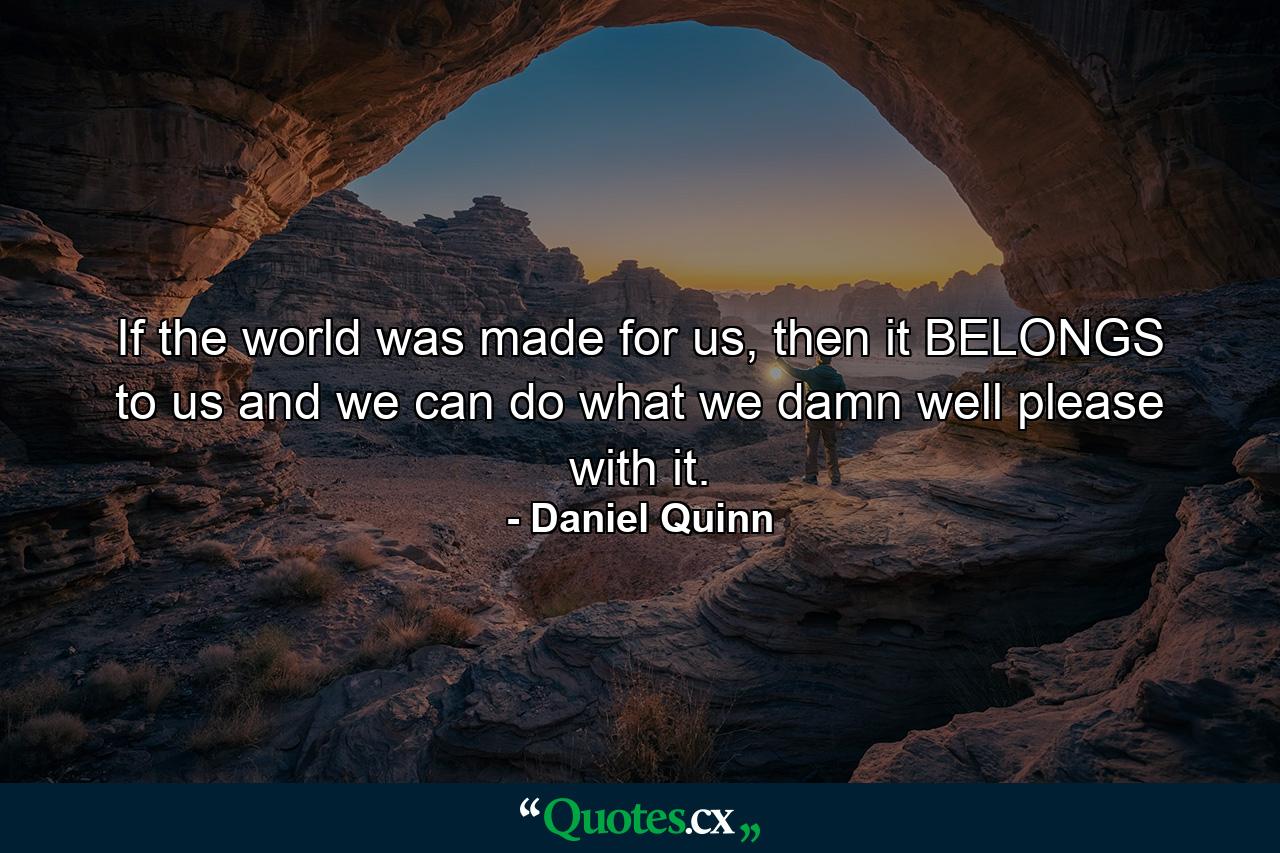 If the world was made for us, then it BELONGS to us and we can do what we damn well please with it. - Quote by Daniel Quinn