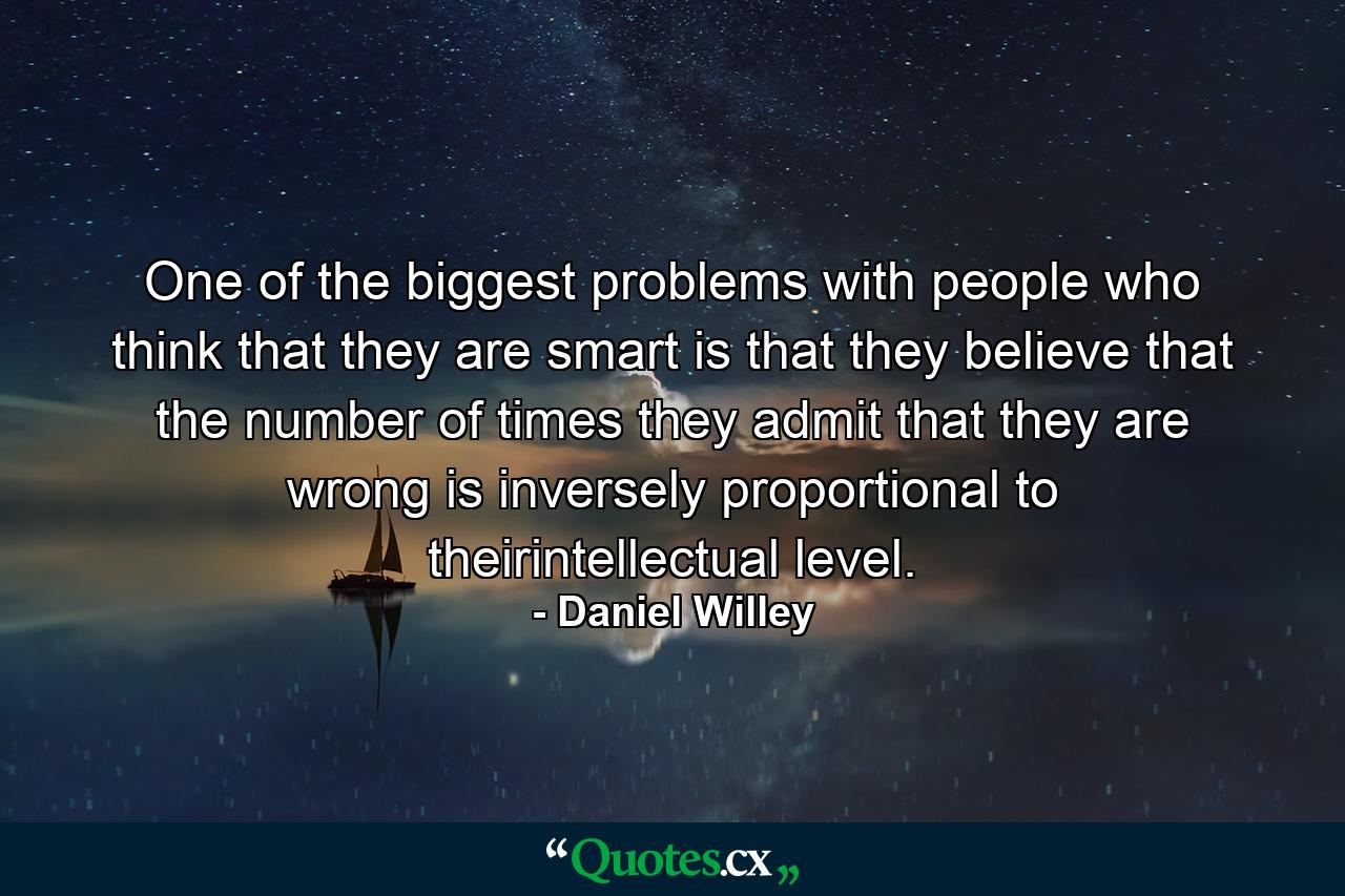 One of the biggest problems with people who think that they are smart is that they believe that the number of times they admit that they are wrong is inversely proportional to theirintellectual level. - Quote by Daniel Willey