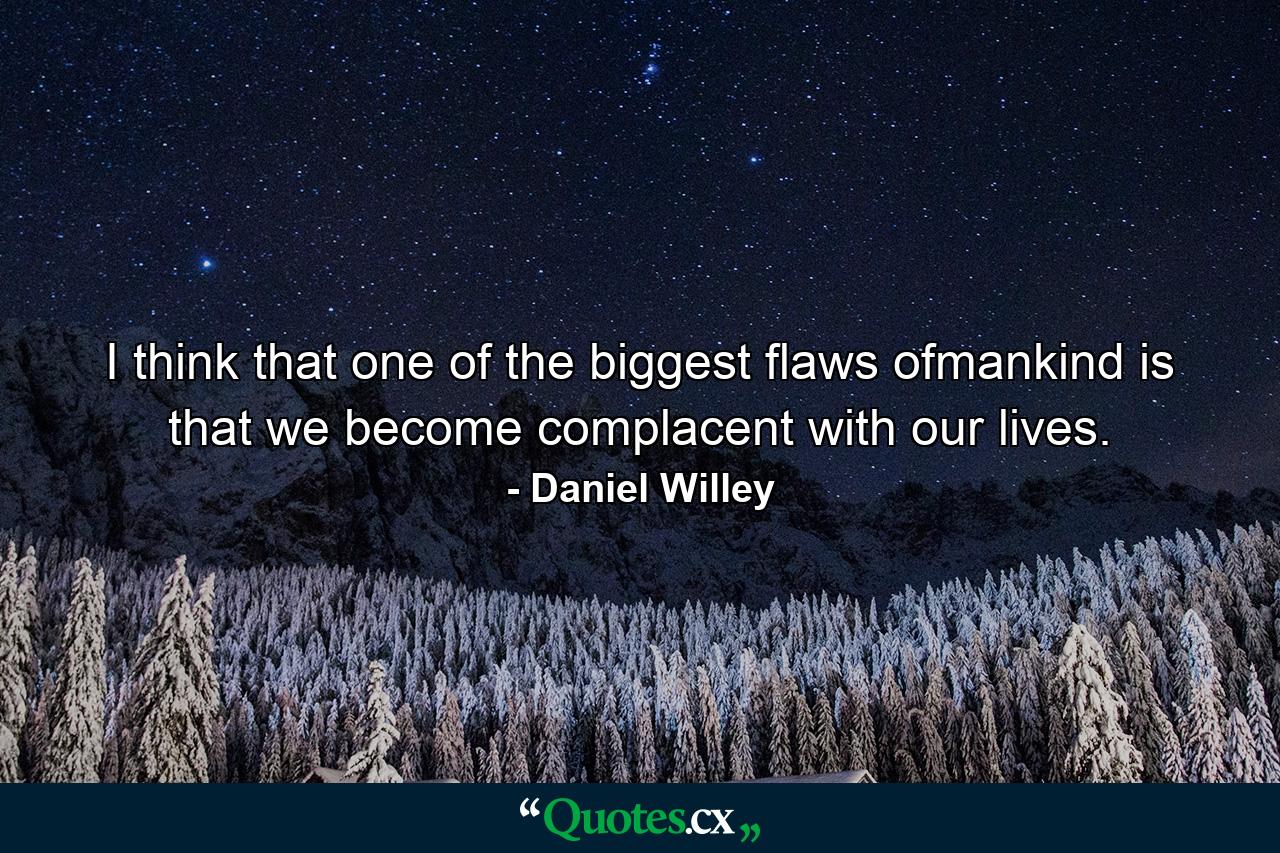 I think that one of the biggest flaws ofmankind is that we become complacent with our lives. - Quote by Daniel Willey