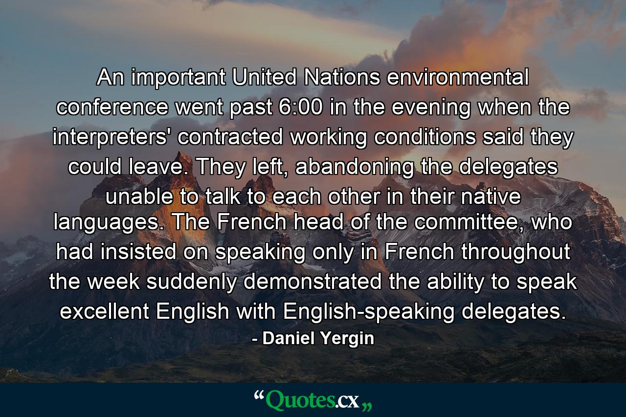 An important United Nations environmental conference went past 6:00 in the evening when the interpreters' contracted working conditions said they could leave. They left, abandoning the delegates unable to talk to each other in their native languages. The French head of the committee, who had insisted on speaking only in French throughout the week suddenly demonstrated the ability to speak excellent English with English-speaking delegates. - Quote by Daniel Yergin