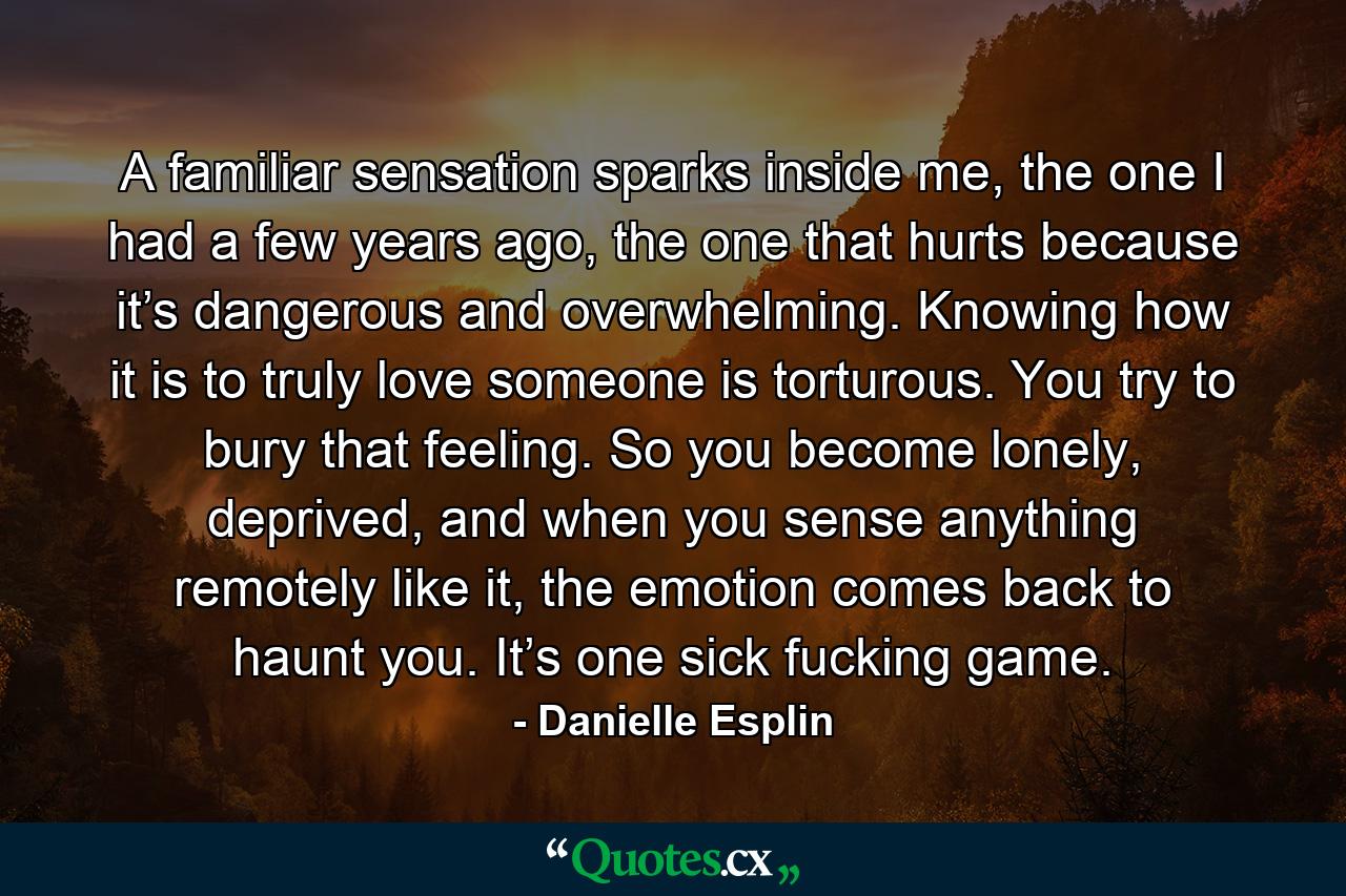 A familiar sensation sparks inside me, the one I had a few years ago, the one that hurts because it’s dangerous and overwhelming. Knowing how it is to truly love someone is torturous. You try to bury that feeling. So you become lonely, deprived, and when you sense anything remotely like it, the emotion comes back to haunt you. It’s one sick fucking game. - Quote by Danielle Esplin