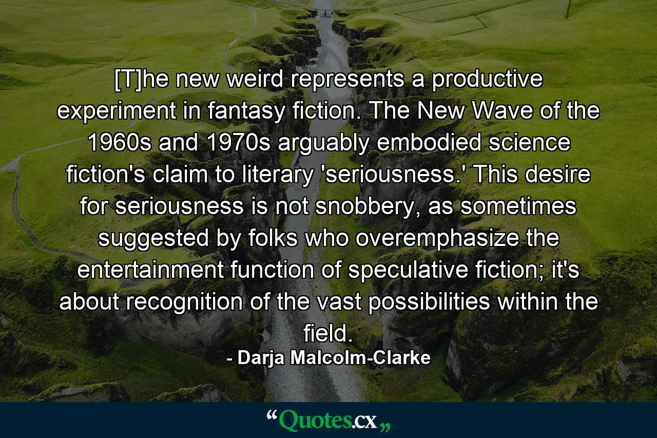 [T]he new weird represents a productive experiment in fantasy fiction. The New Wave of the 1960s and 1970s arguably embodied science fiction's claim to literary 'seriousness.' This desire for seriousness is not snobbery, as sometimes suggested by folks who overemphasize the entertainment function of speculative fiction; it's about recognition of the vast possibilities within the field. - Quote by Darja Malcolm-Clarke