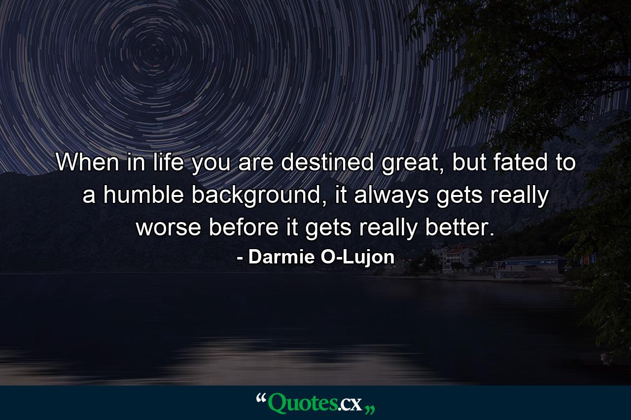 When in life you are destined great, but fated to a humble background, it always gets really worse before it gets really better. - Quote by Darmie O-Lujon