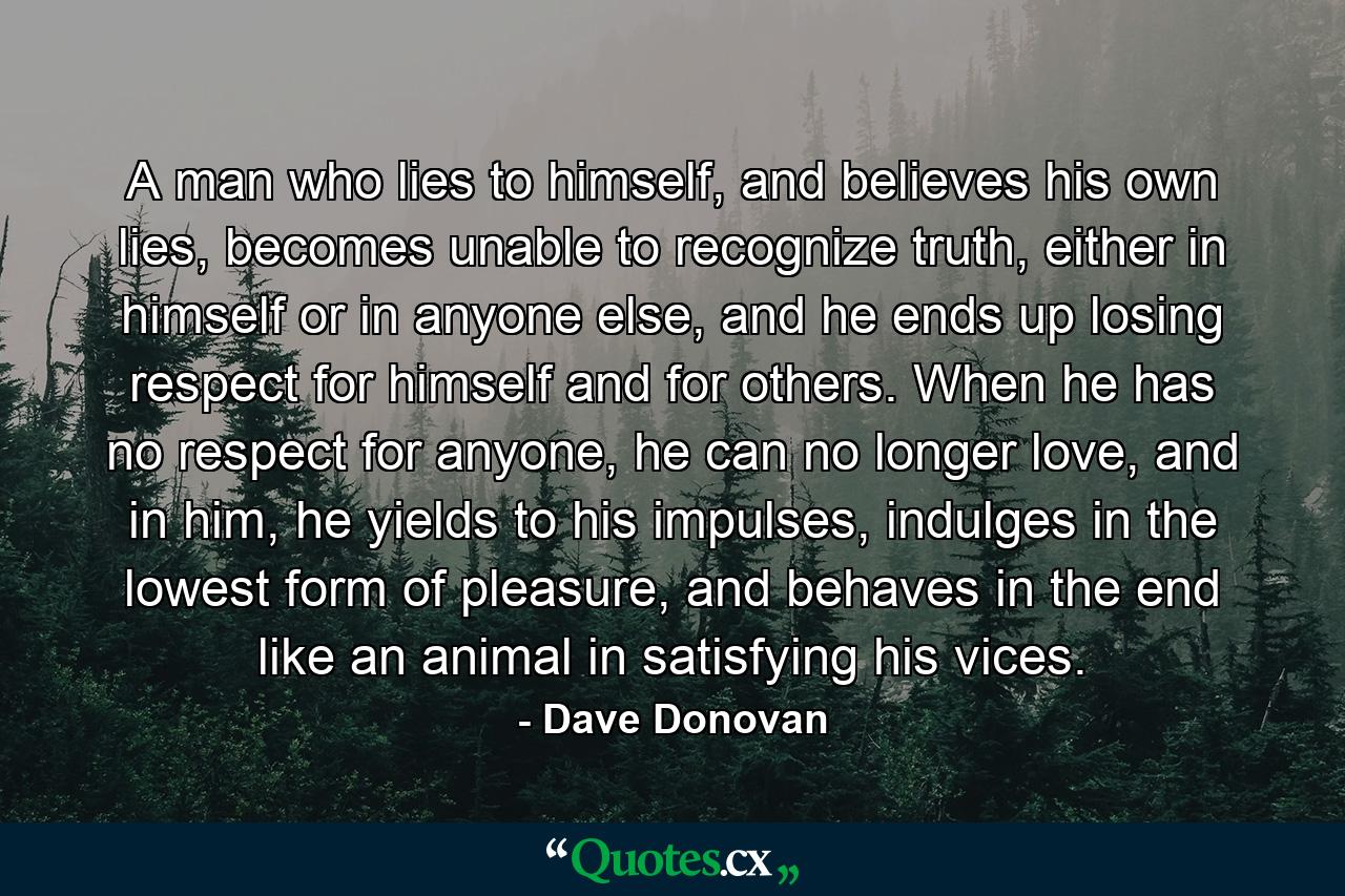 A man who lies to himself, and believes his own lies, becomes unable to recognize truth, either in himself or in anyone else, and he ends up losing respect for himself and for others. When he has no respect for anyone, he can no longer love, and in him, he yields to his impulses, indulges in the lowest form of pleasure, and behaves in the end like an animal in satisfying his vices. - Quote by Dave Donovan