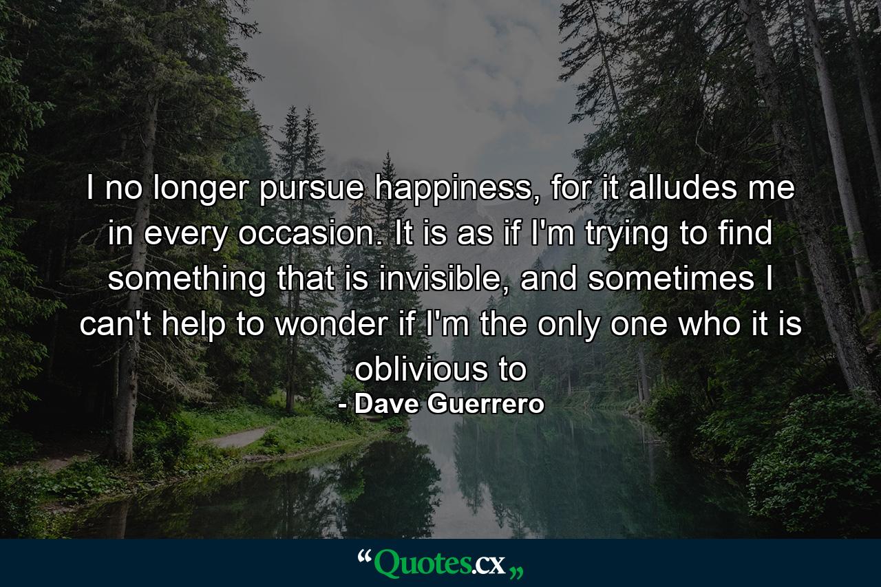 I no longer pursue happiness, for it alludes me in every occasion. It is as if I'm trying to find something that is invisible, and sometimes I can't help to wonder if I'm the only one who it is oblivious to - Quote by Dave Guerrero