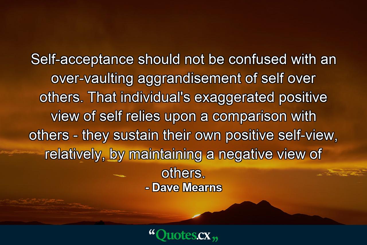 Self-acceptance should not be confused with an over-vaulting aggrandisement of self over others. That individual's exaggerated positive view of self relies upon a comparison with others - they sustain their own positive self-view, relatively, by maintaining a negative view of others. - Quote by Dave Mearns