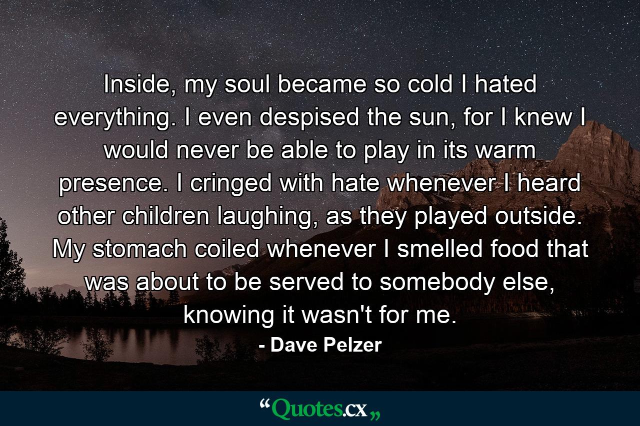 Inside, my soul became so cold I hated everything. I even despised the sun, for I knew I would never be able to play in its warm presence. I cringed with hate whenever I heard other children laughing, as they played outside. My stomach coiled whenever I smelled food that was about to be served to somebody else, knowing it wasn't for me. - Quote by Dave Pelzer