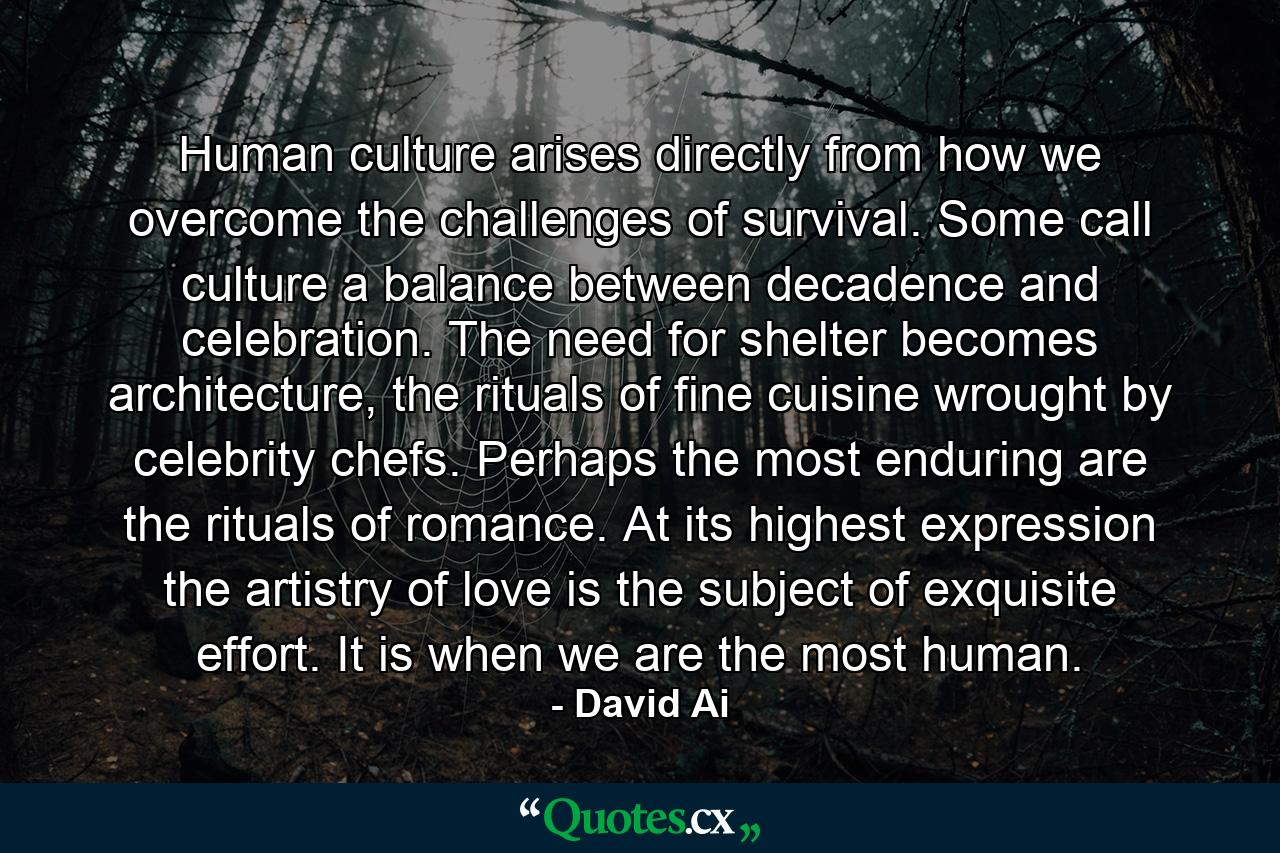 Human culture arises directly from how we overcome the challenges of survival. Some call culture a balance between decadence and celebration. The need for shelter becomes architecture, the rituals of fine cuisine wrought by celebrity chefs. Perhaps the most enduring are the rituals of romance. At its highest expression the artistry of love is the subject of exquisite effort. It is when we are the most human. - Quote by David Ai