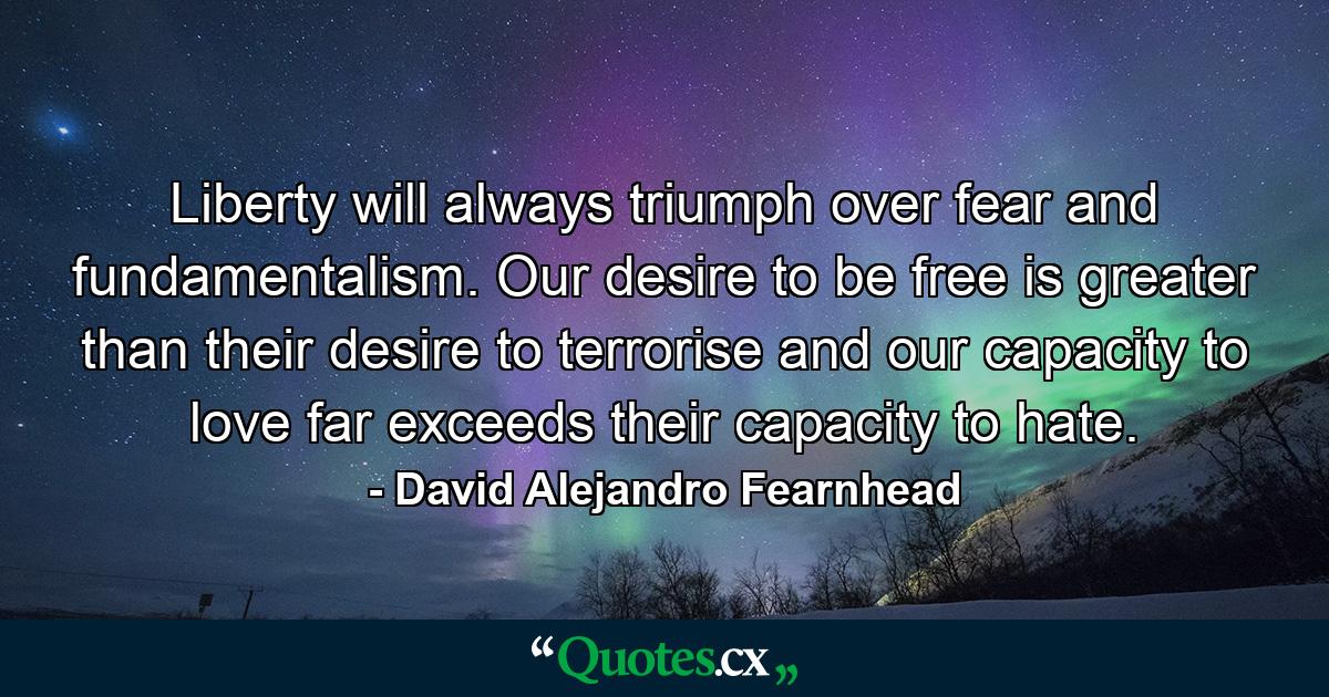 Liberty will always triumph over fear and fundamentalism. Our desire to be free is greater than their desire to terrorise and our capacity to love far exceeds their capacity to hate. - Quote by David Alejandro Fearnhead