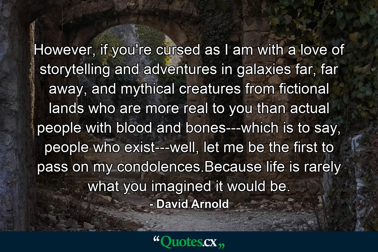 However, if you're cursed as I am with a love of storytelling and adventures in galaxies far, far away, and mythical creatures from fictional lands who are more real to you than actual people with blood and bones---which is to say, people who exist---well, let me be the first to pass on my condolences.Because life is rarely what you imagined it would be. - Quote by David Arnold