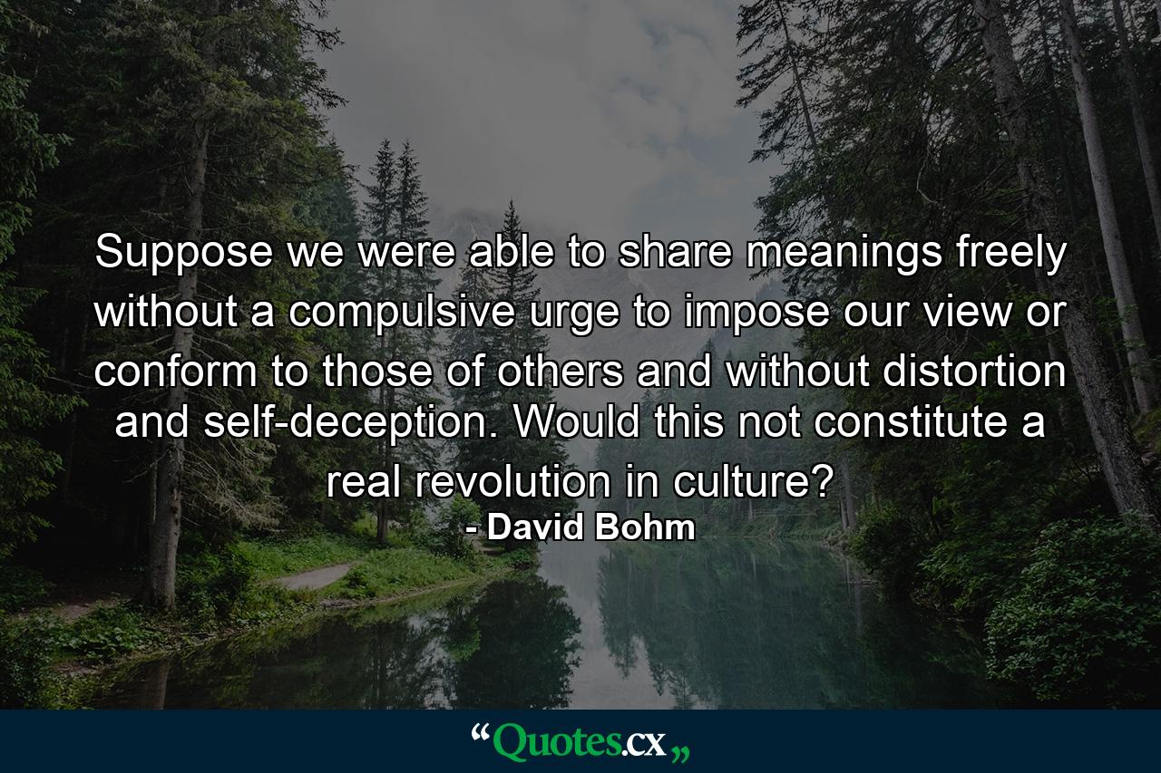 Suppose we were able to share meanings freely without a compulsive urge to impose our view or conform to those of others and without distortion and self-deception. Would this not constitute a real revolution in culture? - Quote by David Bohm