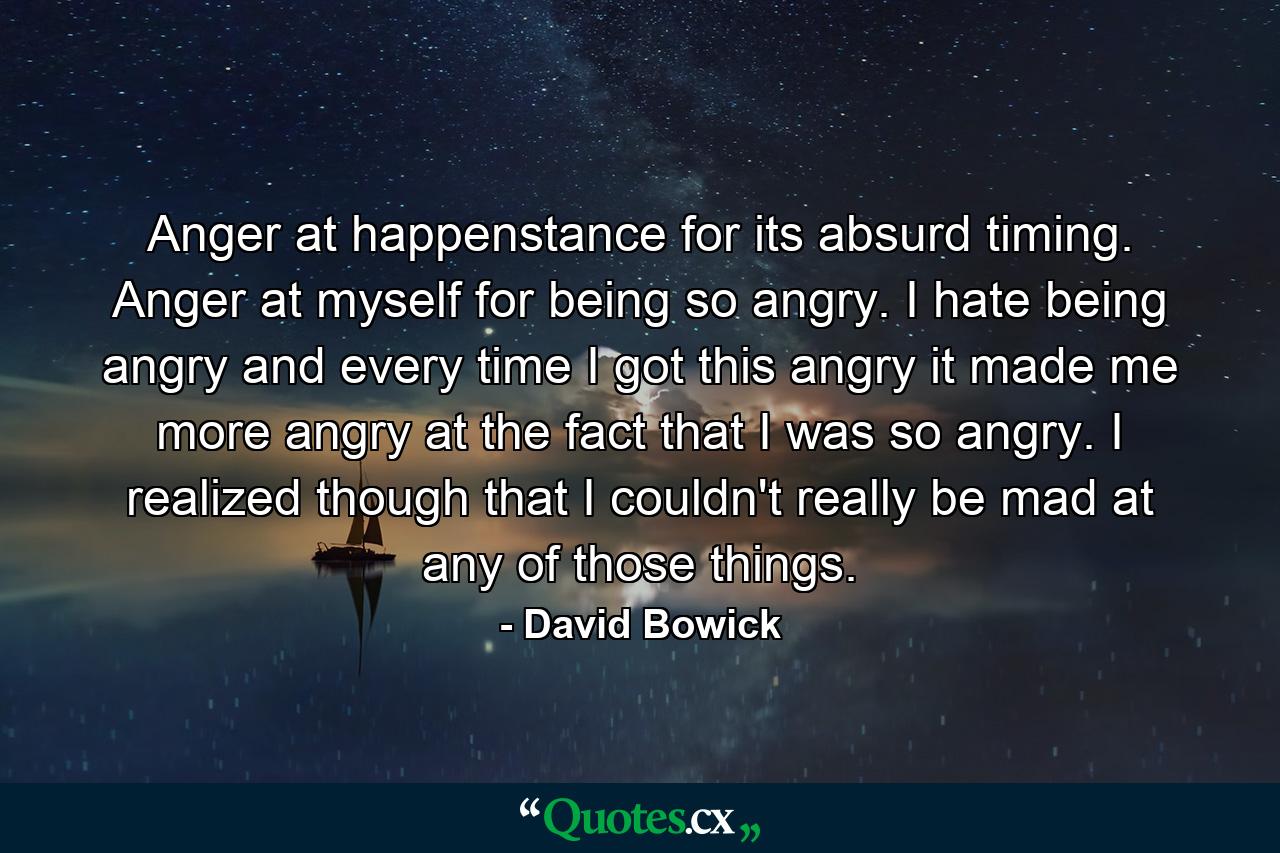 Anger at happenstance for its absurd timing. Anger at myself for being so angry. I hate being angry and every time I got this angry it made me more angry at the fact that I was so angry. I realized though that I couldn't really be mad at any of those things. - Quote by David Bowick