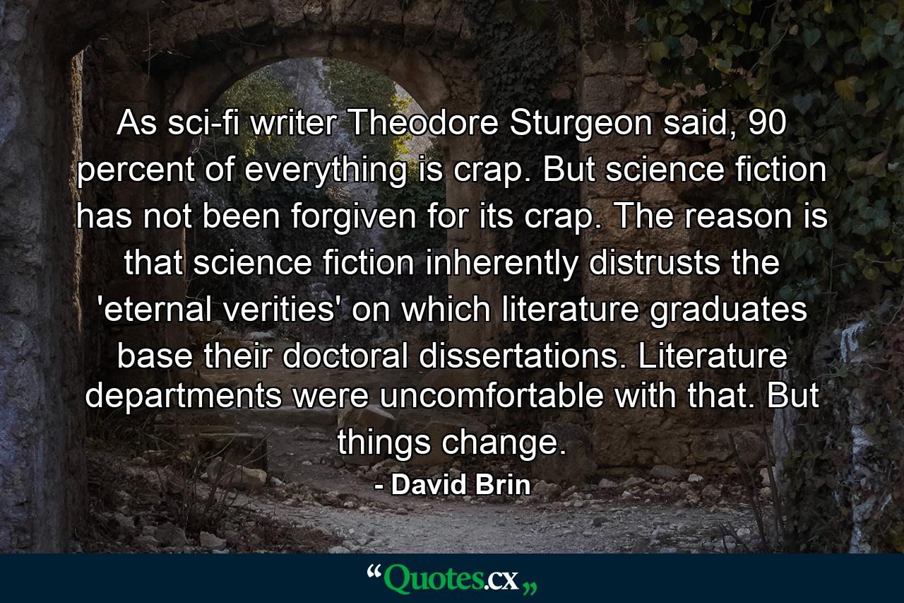 As sci-fi writer Theodore Sturgeon said, 90 percent of everything is crap. But science fiction has not been forgiven for its crap. The reason is that science fiction inherently distrusts the 'eternal verities' on which literature graduates base their doctoral dissertations. Literature departments were uncomfortable with that. But things change. - Quote by David Brin