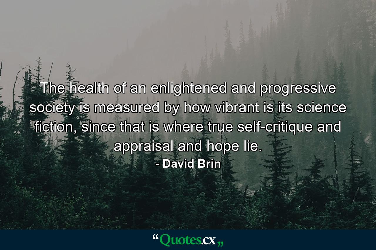 The health of an enlightened and progressive society is measured by how vibrant is its science fiction, since that is where true self-critique and appraisal and hope lie. - Quote by David Brin