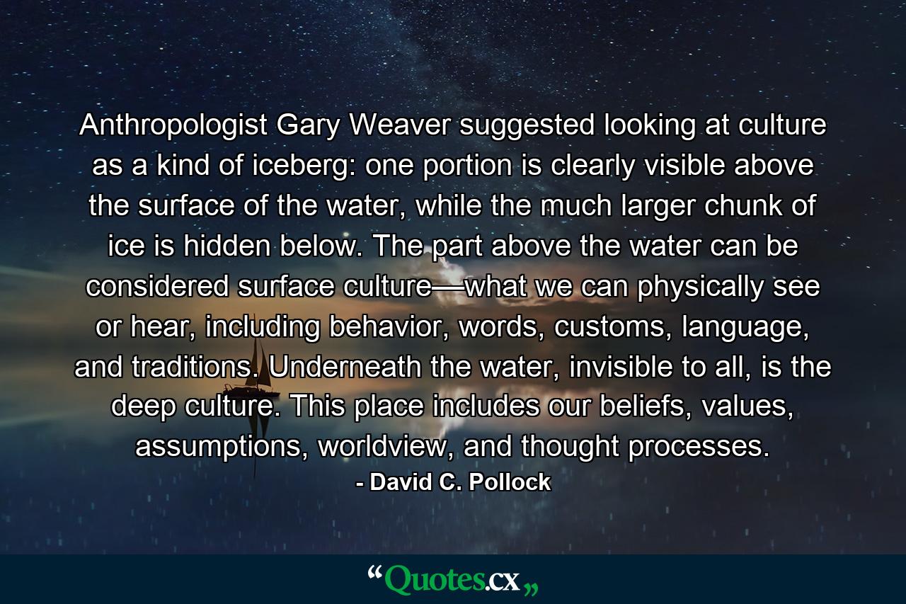 Anthropologist Gary Weaver suggested looking at culture as a kind of iceberg: one portion is clearly visible above the surface of the water, while the much larger chunk of ice is hidden below. The part above the water can be considered surface culture––what we can physically see or hear, including behavior, words, customs, language, and traditions. Underneath the water, invisible to all, is the deep culture. This place includes our beliefs, values, assumptions, worldview, and thought processes. - Quote by David C. Pollock