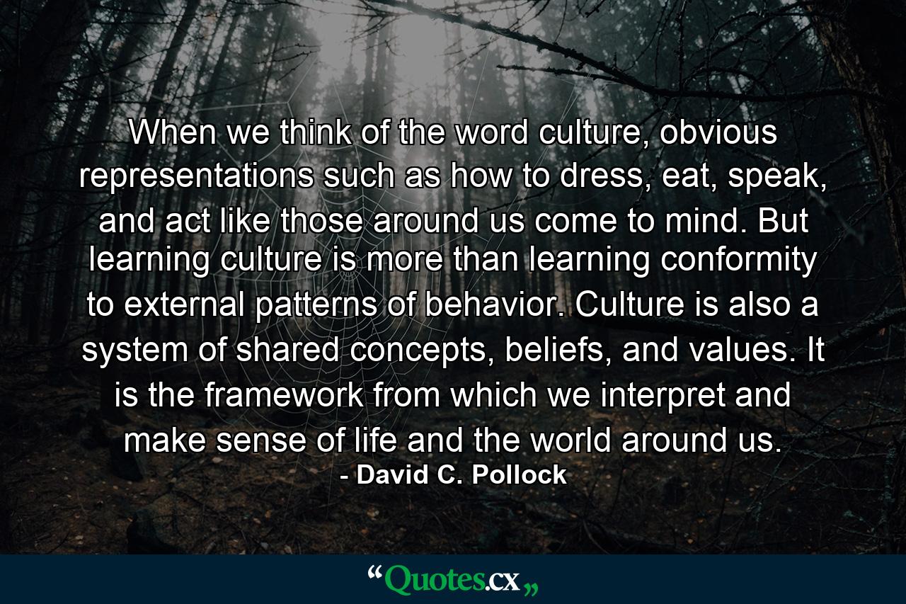 When we think of the word culture, obvious representations such as how to dress, eat, speak, and act like those around us come to mind. But learning culture is more than learning conformity to external patterns of behavior. Culture is also a system of shared concepts, beliefs, and values. It is the framework from which we interpret and make sense of life and the world around us. - Quote by David C. Pollock