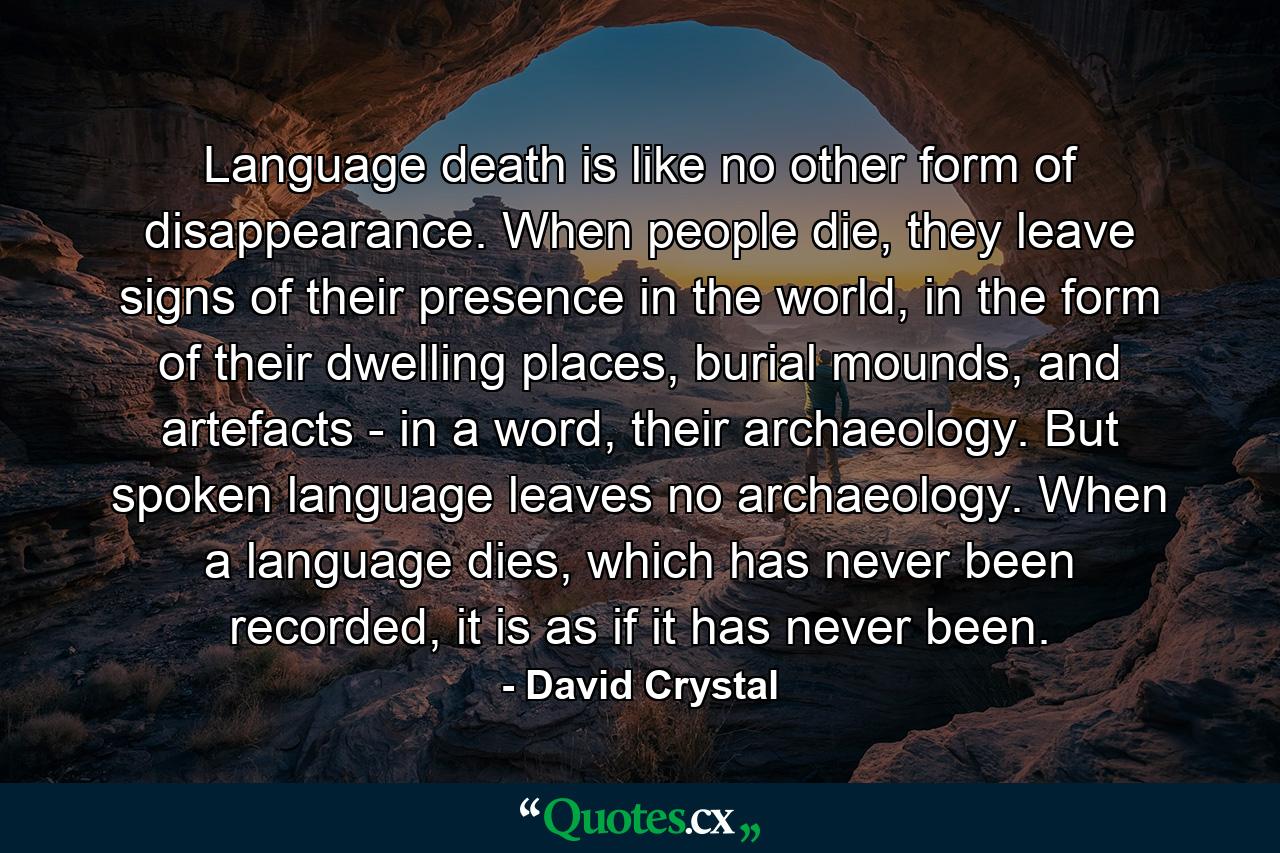 Language death is like no other form of disappearance. When people die, they leave signs of their presence in the world, in the form of their dwelling places, burial mounds, and artefacts - in a word, their archaeology. But spoken language leaves no archaeology. When a language dies, which has never been recorded, it is as if it has never been. - Quote by David Crystal