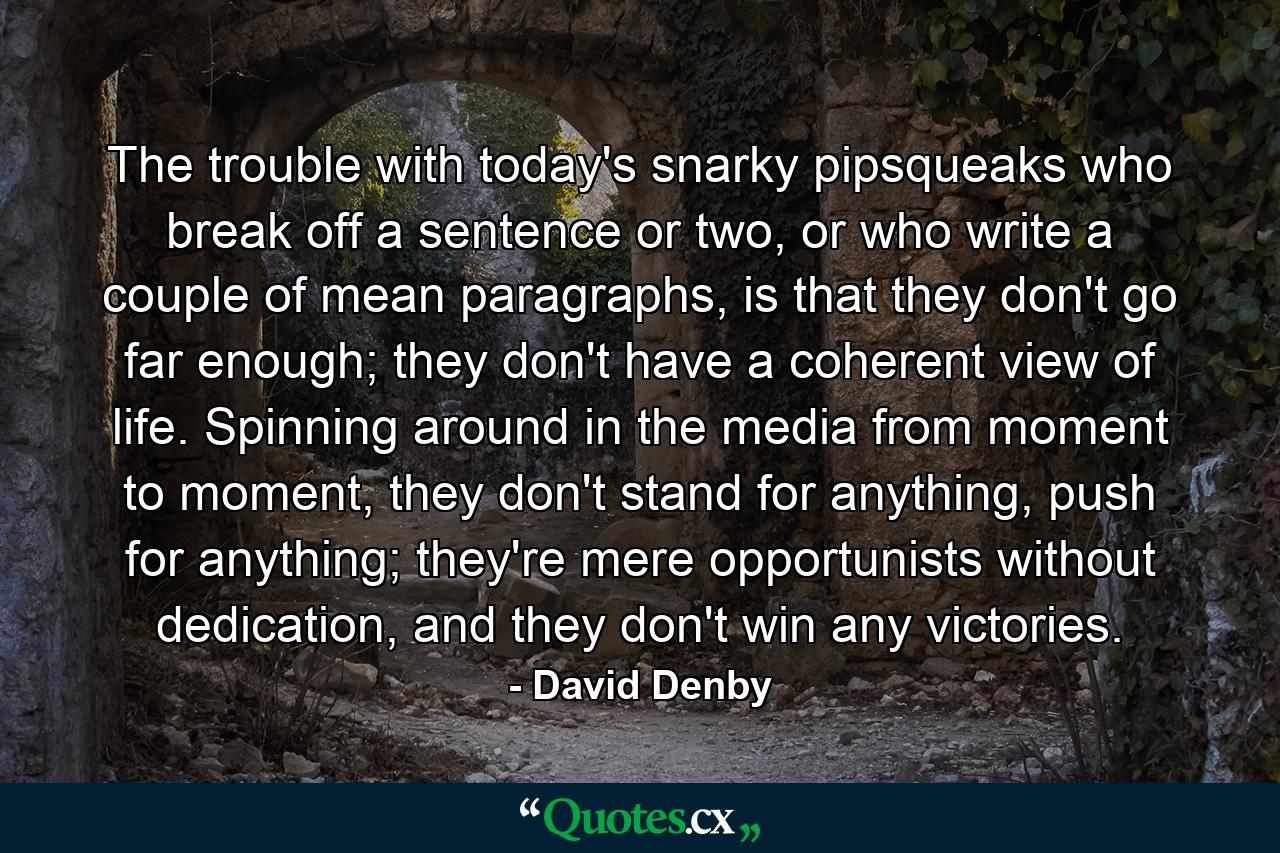 The trouble with today's snarky pipsqueaks who break off a sentence or two, or who write a couple of mean paragraphs, is that they don't go far enough; they don't have a coherent view of life. Spinning around in the media from moment to moment, they don't stand for anything, push for anything; they're mere opportunists without dedication, and they don't win any victories. - Quote by David Denby