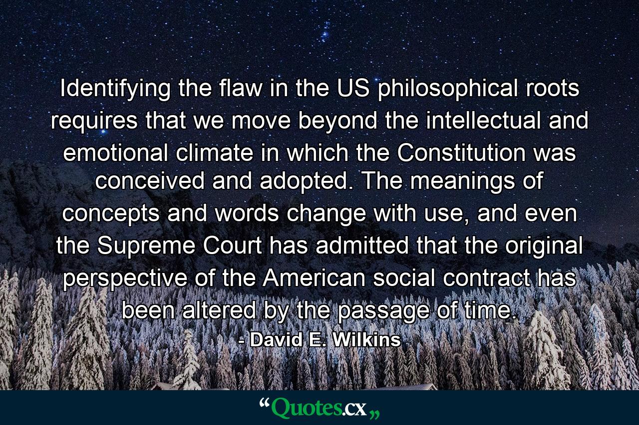 Identifying the flaw in the US philosophical roots requires that we move beyond the intellectual and emotional climate in which the Constitution was conceived and adopted. The meanings of concepts and words change with use, and even the Supreme Court has admitted that the original perspective of the American social contract has been altered by the passage of time. - Quote by David E. Wilkins