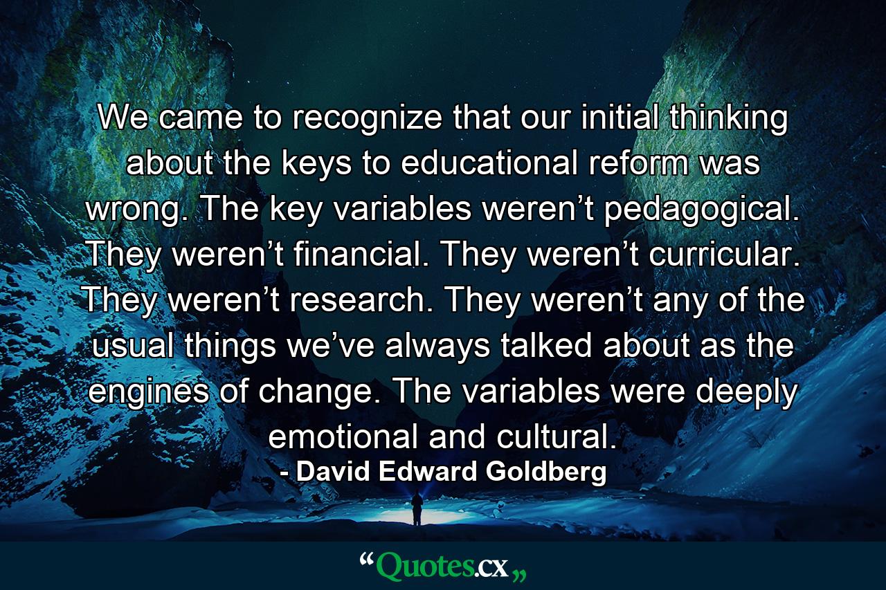 We came to recognize that our initial thinking about the keys to educational reform was wrong. The key variables weren’t pedagogical. They weren’t financial. They weren’t curricular. They weren’t research. They weren’t any of the usual things we’ve always talked about as the engines of change. The variables were deeply emotional and cultural. - Quote by David Edward Goldberg