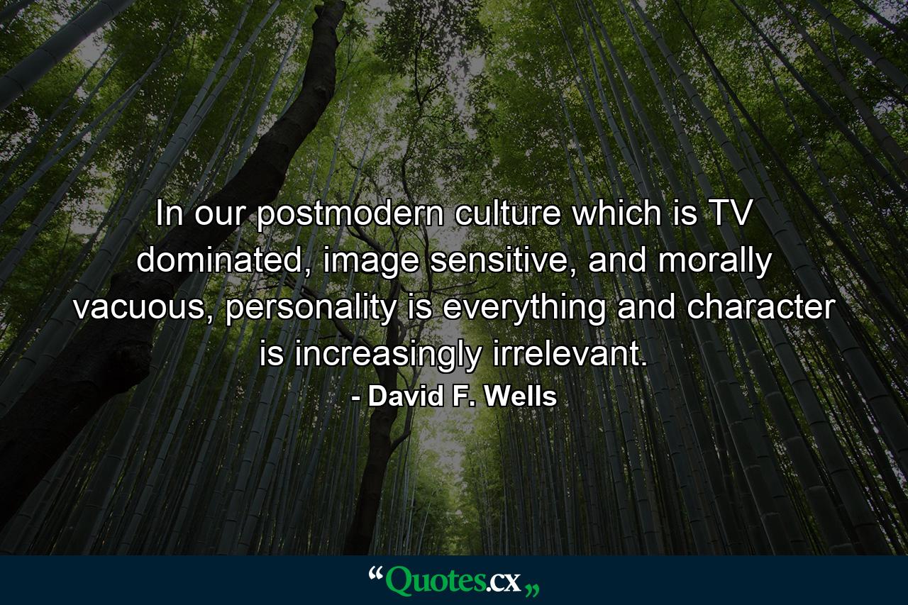 In our postmodern culture which is TV dominated, image sensitive, and morally vacuous, personality is everything and character is increasingly irrelevant. - Quote by David F. Wells