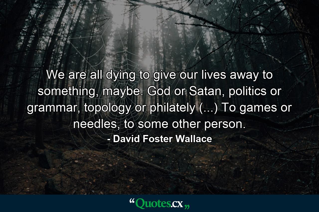 We are all dying to give our lives away to something, maybe. God or Satan, politics or grammar, topology or philately (...) To games or needles, to some other person. - Quote by David Foster Wallace