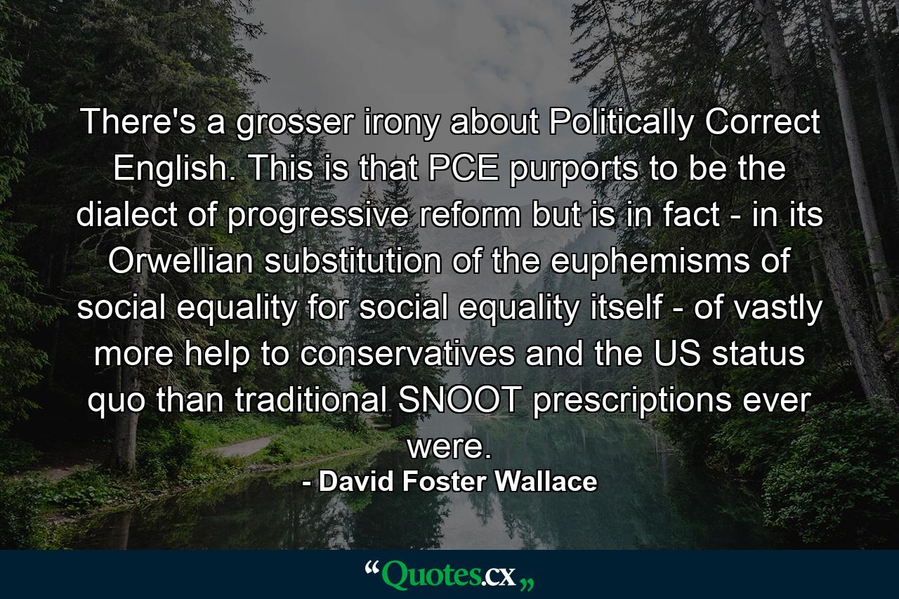 There's a grosser irony about Politically Correct English. This is that PCE purports to be the dialect of progressive reform but is in fact - in its Orwellian substitution of the euphemisms of social equality for social equality itself - of vastly more help to conservatives and the US status quo than traditional SNOOT prescriptions ever were. - Quote by David Foster Wallace