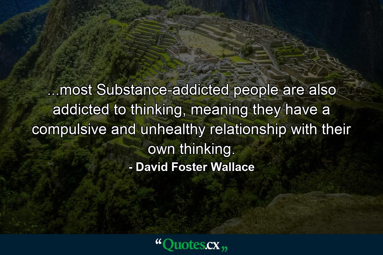 ...most Substance-addicted people are also addicted to thinking, meaning they have a compulsive and unhealthy relationship with their own thinking. - Quote by David Foster Wallace