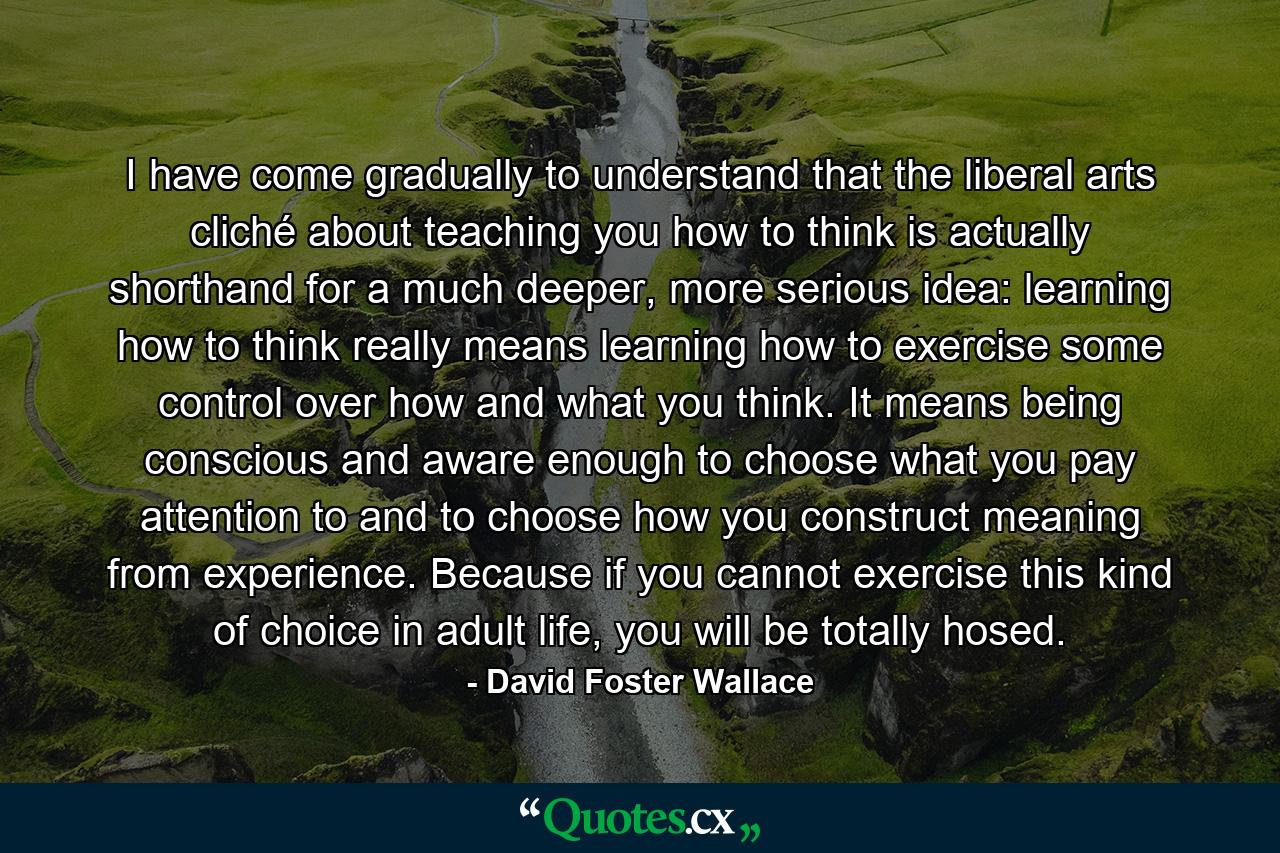 I have come gradually to understand that the liberal arts cliché about teaching you how to think is actually shorthand for a much deeper, more serious idea: learning how to think really means learning how to exercise some control over how and what you think. It means being conscious and aware enough to choose what you pay attention to and to choose how you construct meaning from experience. Because if you cannot exercise this kind of choice in adult life, you will be totally hosed. - Quote by David Foster Wallace