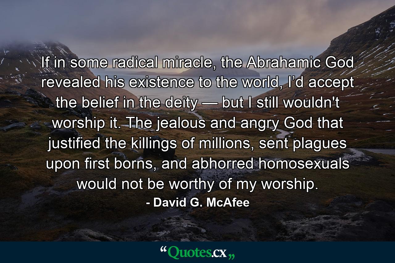 If in some radical miracle, the Abrahamic God revealed his existence to the world, I’d accept the belief in the deity — but I still wouldn't worship it. The jealous and angry God that justified the killings of millions, sent plagues upon first borns, and abhorred homosexuals would not be worthy of my worship. - Quote by David G. McAfee