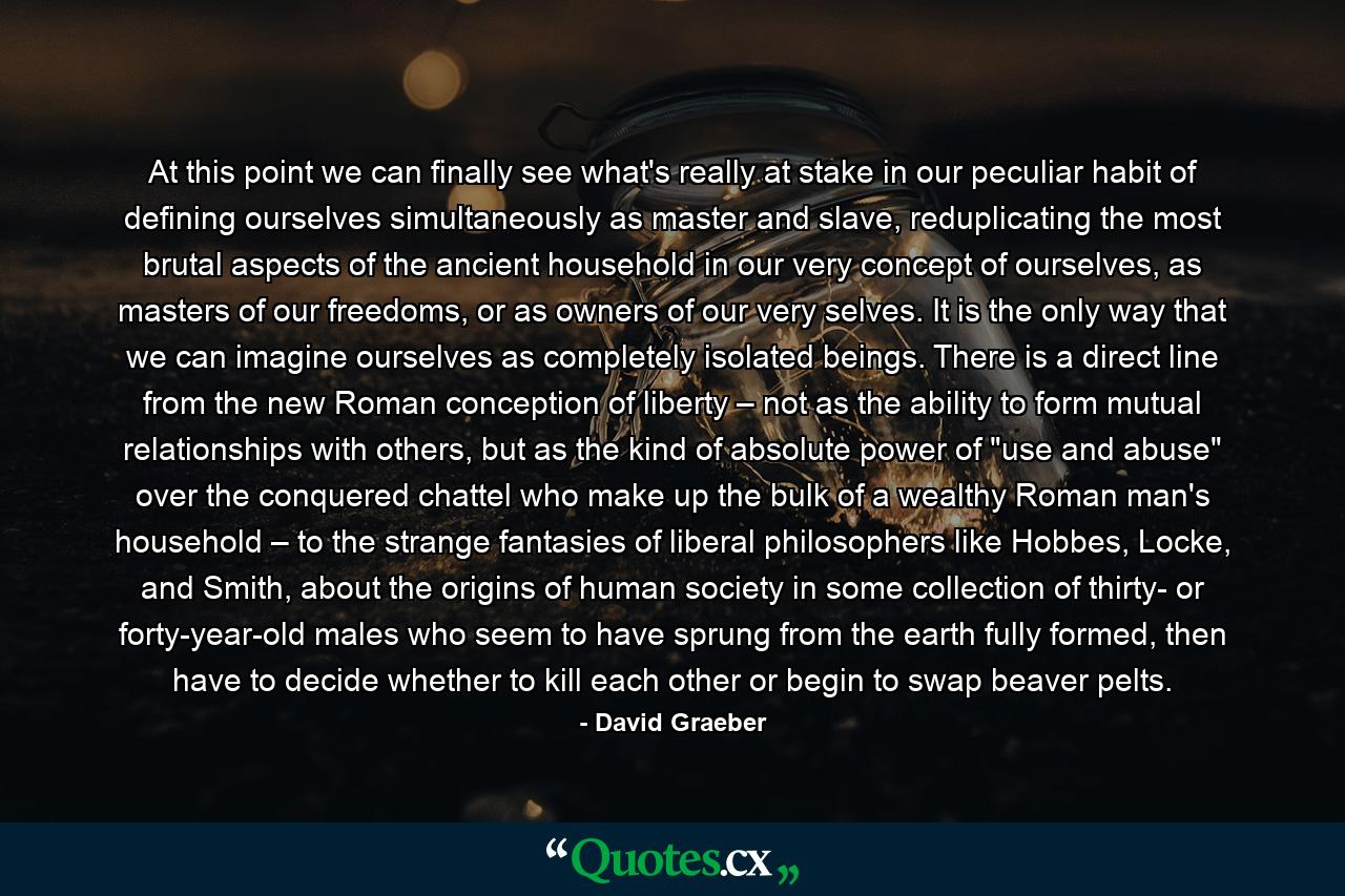 At this point we can finally see what's really at stake in our peculiar habit of defining ourselves simultaneously as master and slave, reduplicating the most brutal aspects of the ancient household in our very concept of ourselves, as masters of our freedoms, or as owners of our very selves. It is the only way that we can imagine ourselves as completely isolated beings. There is a direct line from the new Roman conception of liberty – not as the ability to form mutual relationships with others, but as the kind of absolute power of 