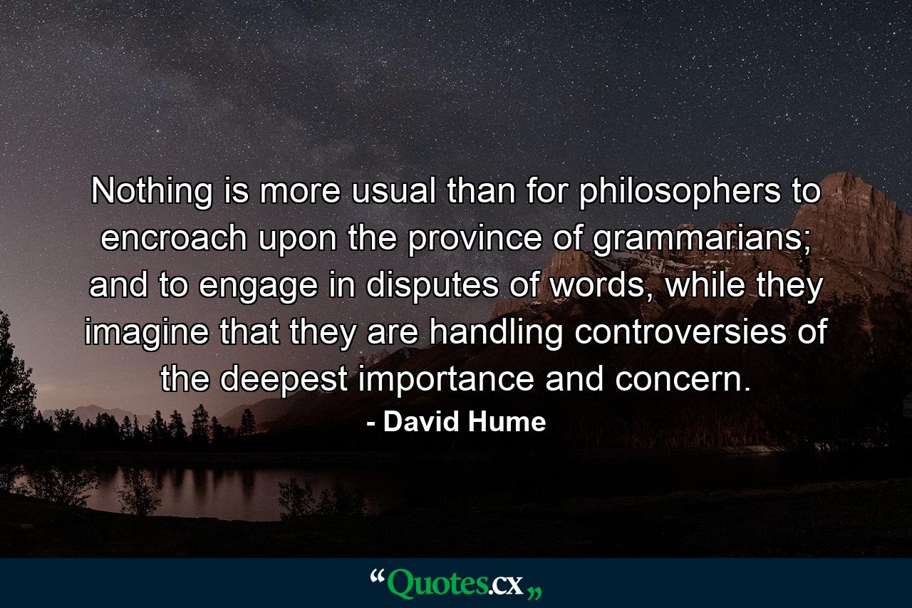 Nothing is more usual than for philosophers to encroach upon the province of grammarians; and to engage in disputes of words, while they imagine that they are handling controversies of the deepest importance and concern. - Quote by David Hume