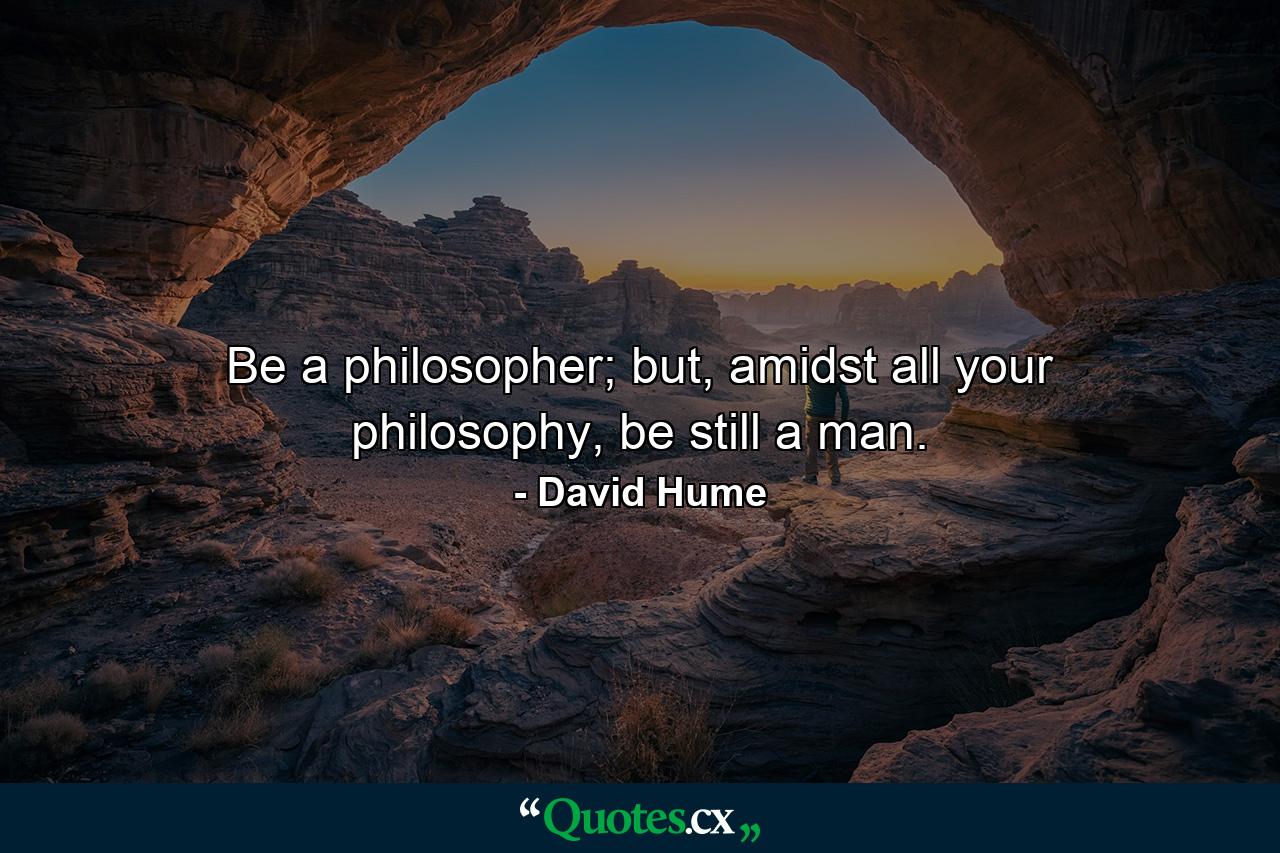 Be a philosopher; but, amidst all your philosophy, be still a man. - Quote by David Hume