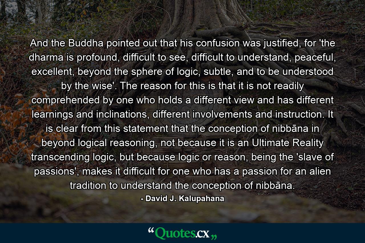 And the Buddha pointed out that his confusion was justified, for 'the dharma is profound, difficult to see, difficult to understand, peaceful, excellent, beyond the sphere of logic, subtle, and to be understood by the wise'. The reason for this is that it is not readily comprehended by one who holds a different view and has different learnings and inclinations, different involvements and instruction. It is clear from this statement that the conception of nibbāna in beyond logical reasoning, not because it is an Ultimate Reality transcending logic, but because logic or reason, being the 'slave of passions', makes it difficult for one who has a passion for an alien tradition to understand the conception of nibbāna. - Quote by David J. Kalupahana