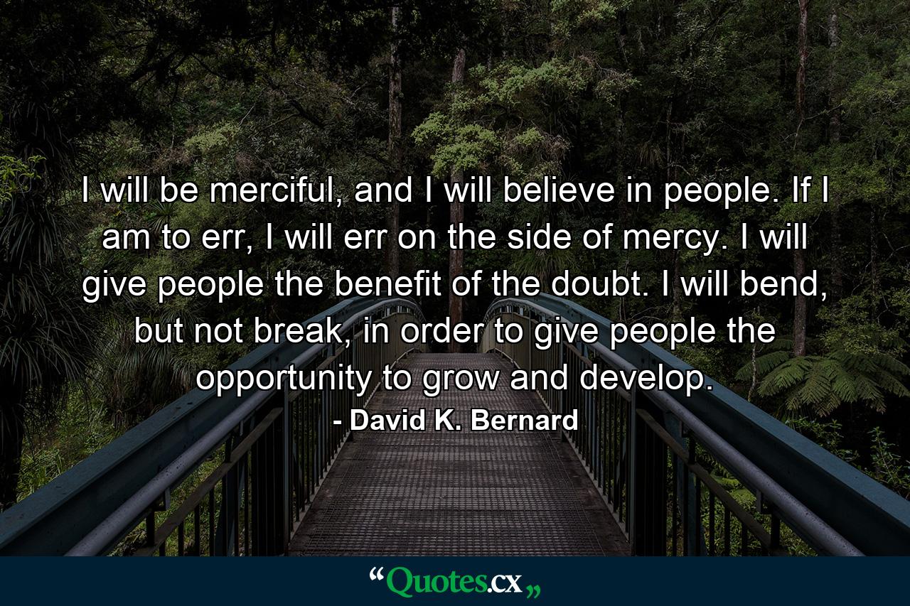 I will be merciful, and I will believe in people. If I am to err, I will err on the side of mercy. I will give people the benefit of the doubt. I will bend, but not break, in order to give people the opportunity to grow and develop. - Quote by David K. Bernard