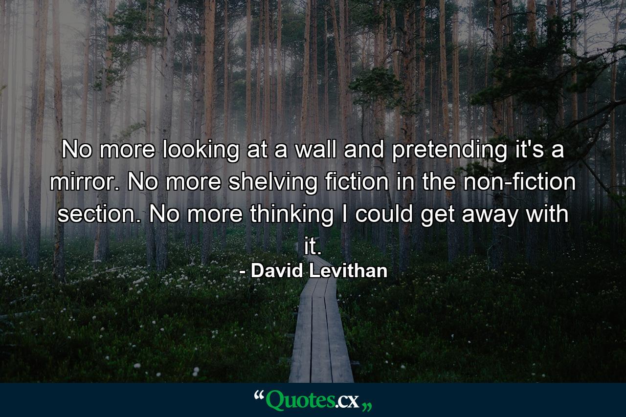 No more looking at a wall and pretending it's a mirror. No more shelving fiction in the non-fiction section. No more thinking I could get away with it. - Quote by David Levithan