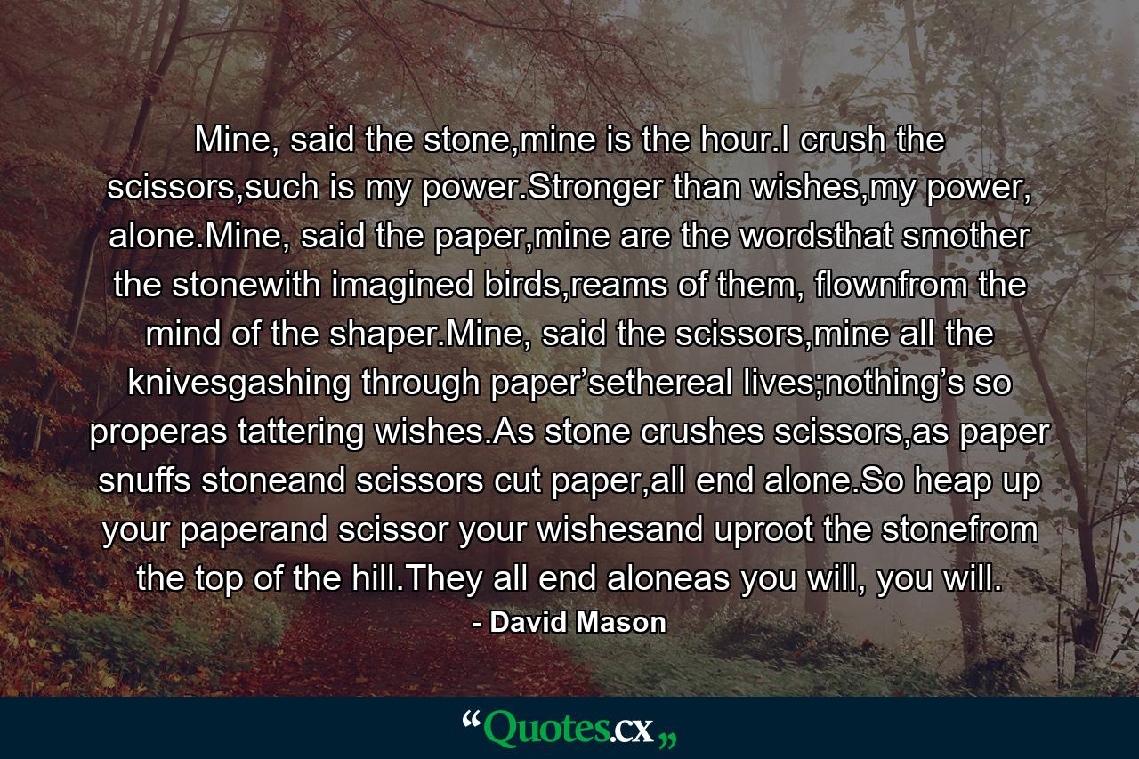 Mine, said the stone,mine is the hour.I crush the scissors,such is my power.Stronger than wishes,my power, alone.Mine, said the paper,mine are the wordsthat smother the stonewith imagined birds,reams of them, flownfrom the mind of the shaper.Mine, said the scissors,mine all the knivesgashing through paper’sethereal lives;nothing’s so properas tattering wishes.As stone crushes scissors,as paper snuffs stoneand scissors cut paper,all end alone.So heap up your paperand scissor your wishesand uproot the stonefrom the top of the hill.They all end aloneas you will, you will. - Quote by David Mason