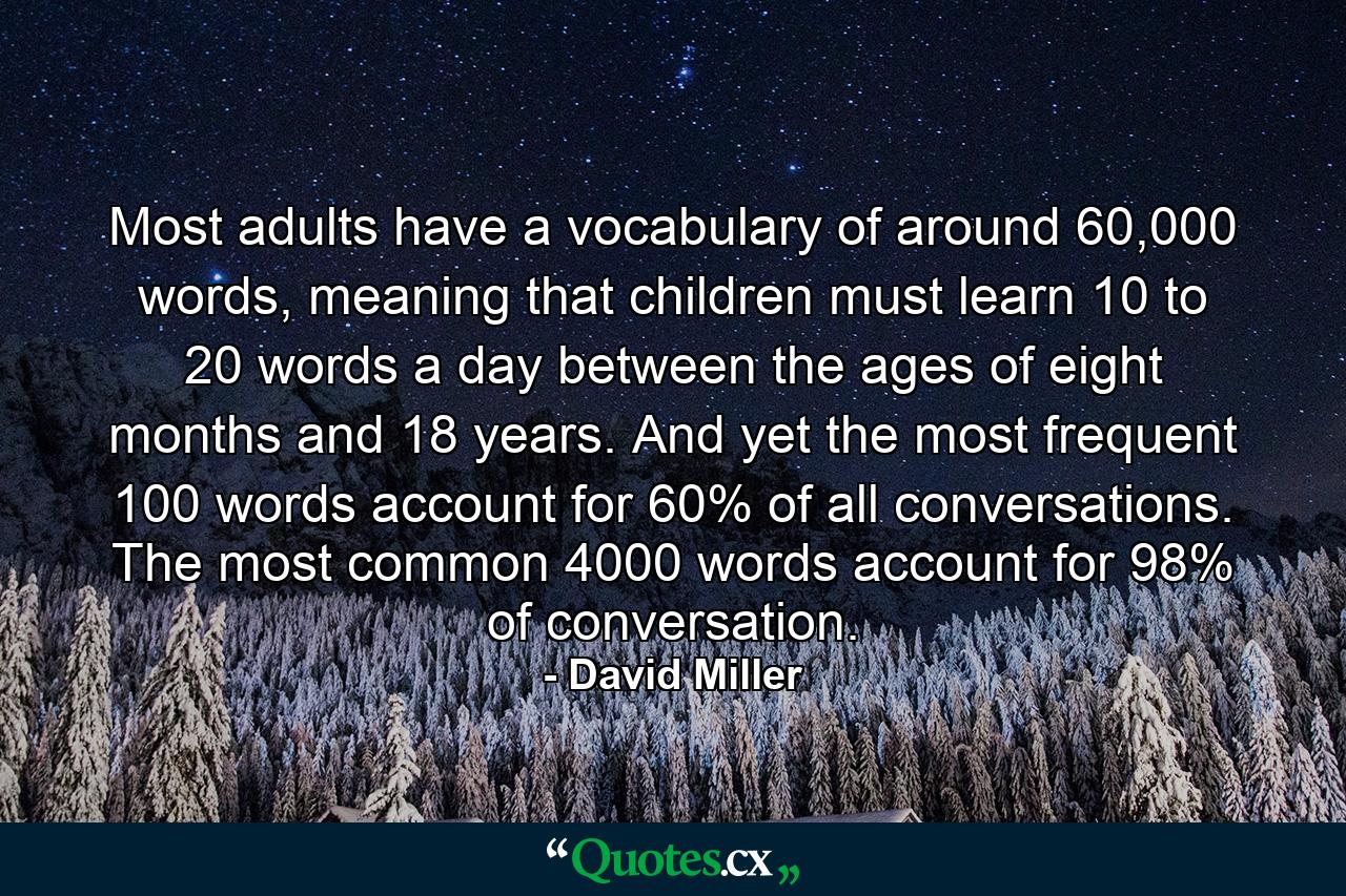 Most adults have a vocabulary of around 60,000 words, meaning that children must learn 10 to 20 words a day between the ages of eight months and 18 years. And yet the most frequent 100 words account for 60% of all conversations. The most common 4000 words account for 98% of conversation. - Quote by David Miller