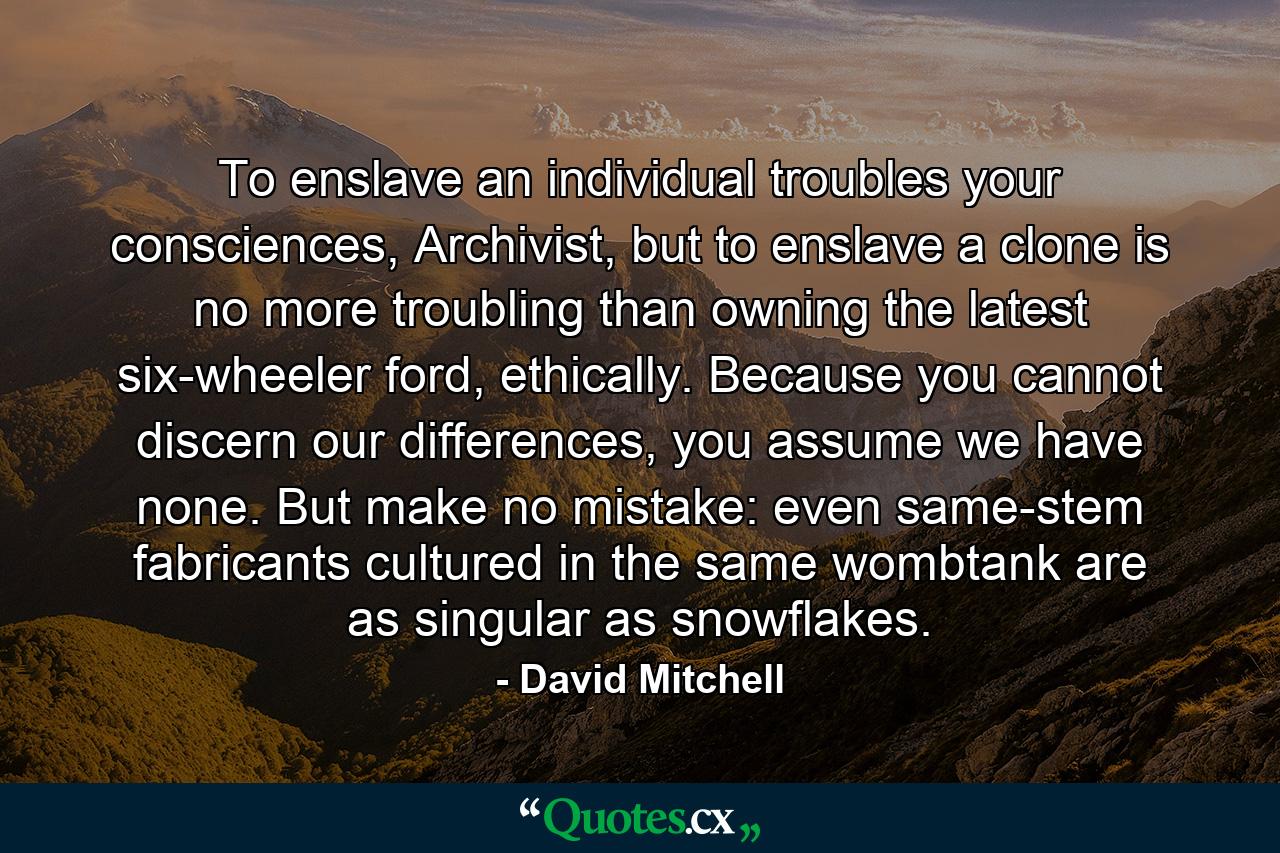 To enslave an individual troubles your consciences, Archivist, but to enslave a clone is no more troubling than owning the latest six-wheeler ford, ethically. Because you cannot discern our differences, you assume we have none. But make no mistake: even same-stem fabricants cultured in the same wombtank are as singular as snowflakes. - Quote by David Mitchell