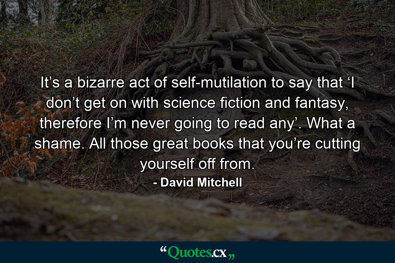 It’s a bizarre act of self-mutilation to say that ‘I don’t get on with science fiction and fantasy, therefore I’m never going to read any’. What a shame. All those great books that you’re cutting yourself off from. - Quote by David Mitchell