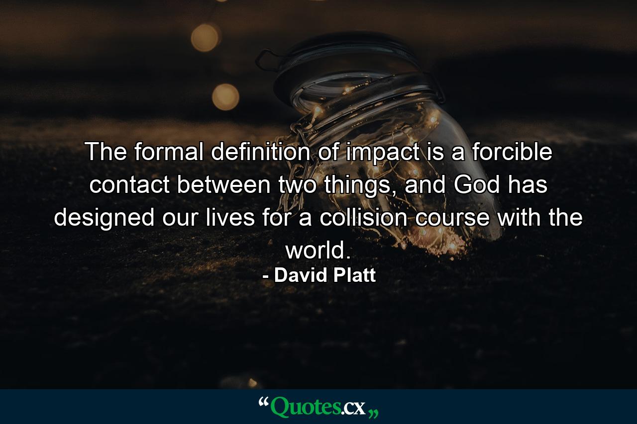 The formal definition of impact is a forcible contact between two things, and God has designed our lives for a collision course with the world. - Quote by David Platt