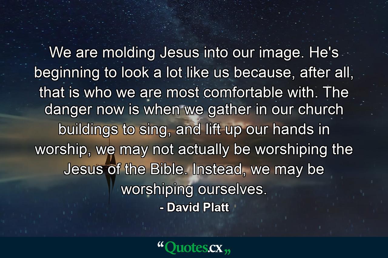 We are molding Jesus into our image. He's beginning to look a lot like us because, after all, that is who we are most comfortable with. The danger now is when we gather in our church buildings to sing, and lift up our hands in worship, we may not actually be worshiping the Jesus of the Bible. Instead, we may be worshiping ourselves. - Quote by David Platt