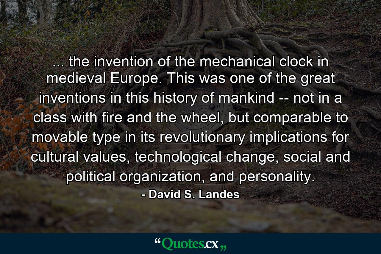 ... the invention of the mechanical clock in medieval Europe. This was one of the great inventions in this history of mankind -- not in a class with fire and the wheel, but comparable to movable type in its revolutionary implications for cultural values, technological change, social and political organization, and personality. - Quote by David S. Landes