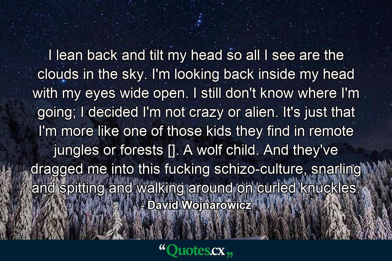 I lean back and tilt my head so all I see are the clouds in the sky. I'm looking back inside my head with my eyes wide open. I still don't know where I'm going; I decided I'm not crazy or alien. It's just that I'm more like one of those kids they find in remote jungles or forests []. A wolf child. And they've dragged me into this fucking schizo-culture, snarling and spitting and walking around on curled knuckles. - Quote by David Wojnarowicz