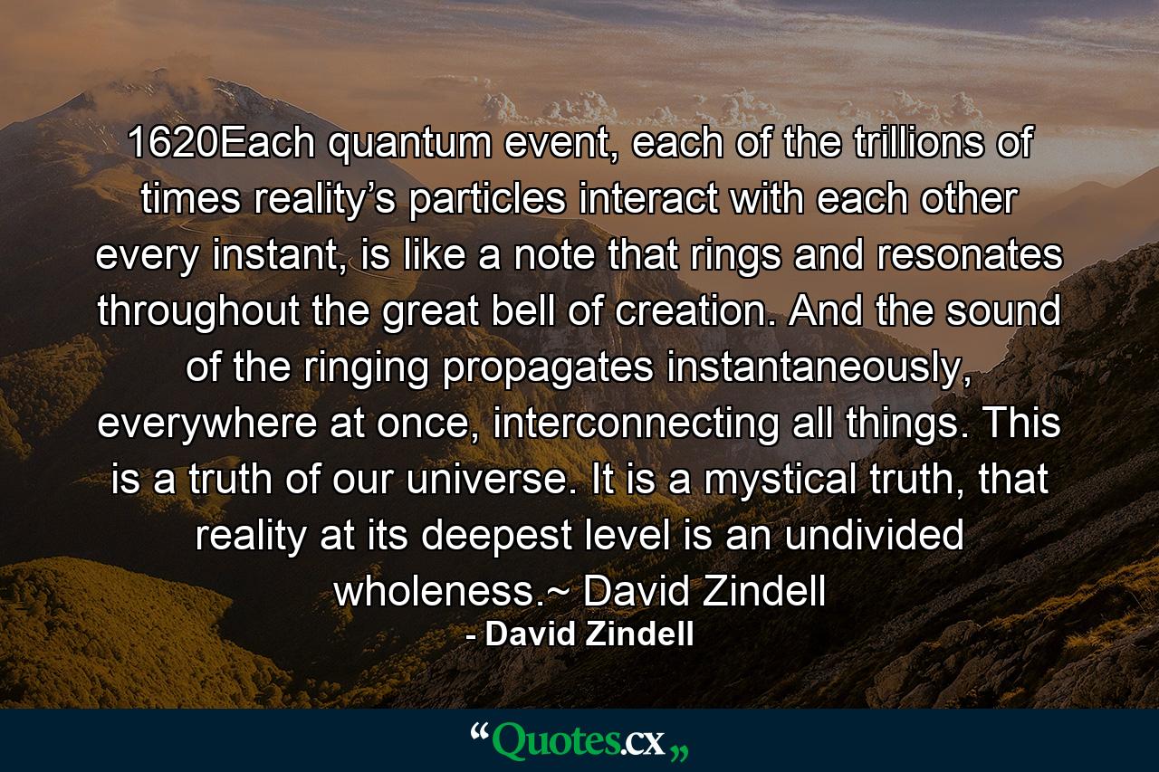 1620Each quantum event, each of the trillions of times reality’s particles interact with each other every instant, is like a note that rings and resonates throughout the great bell of creation. And the sound of the ringing propagates instantaneously, everywhere at once, interconnecting all things. This is a truth of our universe. It is a mystical truth, that reality at its deepest level is an undivided wholeness.~ David Zindell - Quote by David Zindell